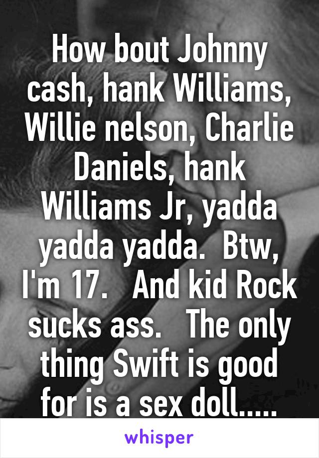 How bout Johnny cash, hank Williams, Willie nelson, Charlie Daniels, hank Williams Jr, yadda yadda yadda.  Btw, I'm 17.   And kid Rock sucks ass.   The only thing Swift is good for is a sex doll.....