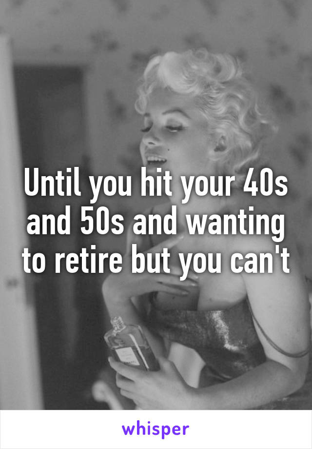 Until you hit your 40s and 50s and wanting to retire but you can't