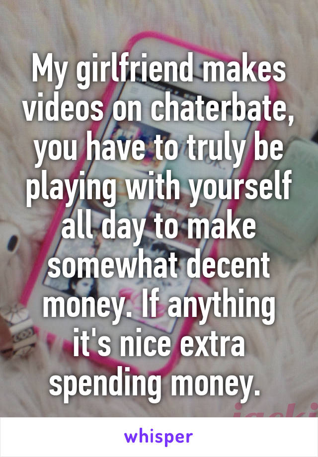 My girlfriend makes videos on chaterbate, you have to truly be playing with yourself all day to make somewhat decent money. If anything it's nice extra spending money. 