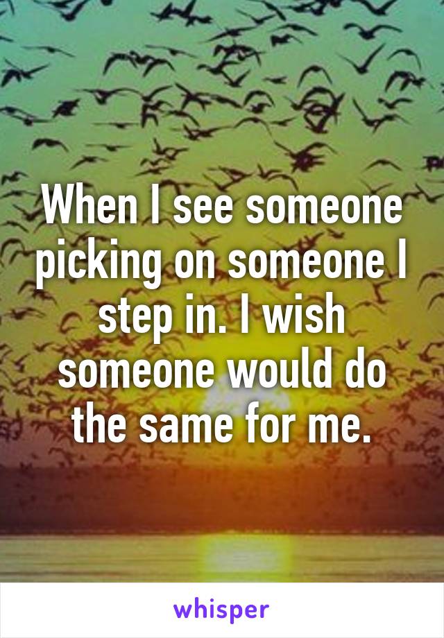 When I see someone picking on someone I step in. I wish someone would do the same for me.