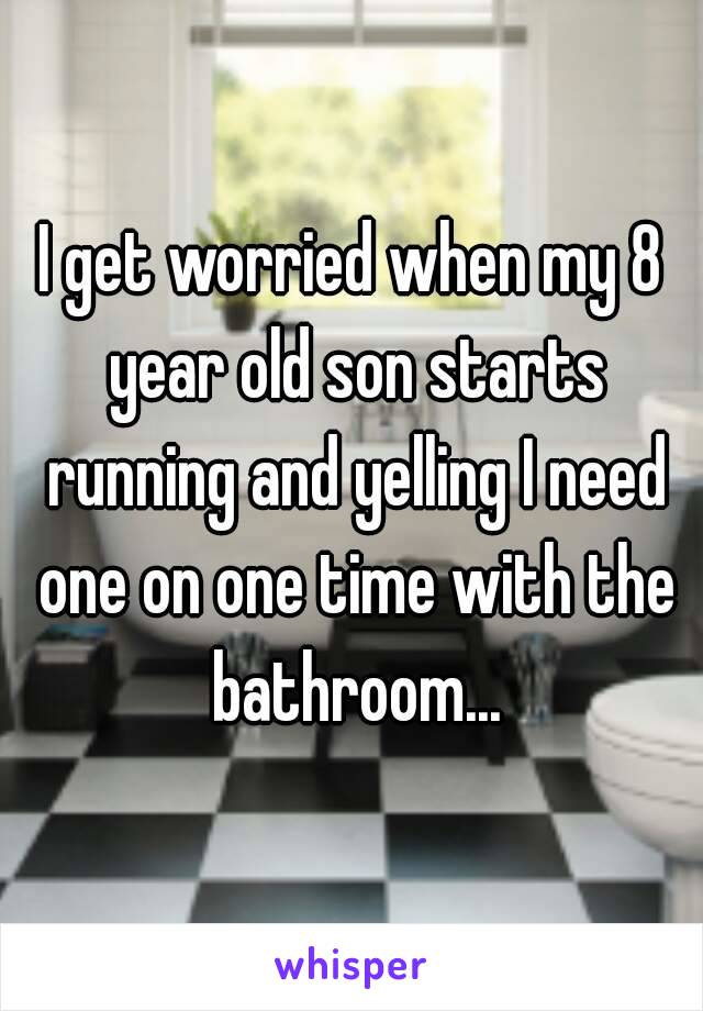 I get worried when my 8 year old son starts running and yelling I need one on one time with the bathroom...