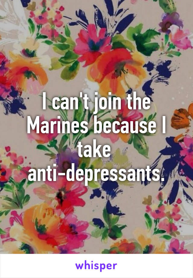 I can't join the Marines because I take 
anti-depressants.