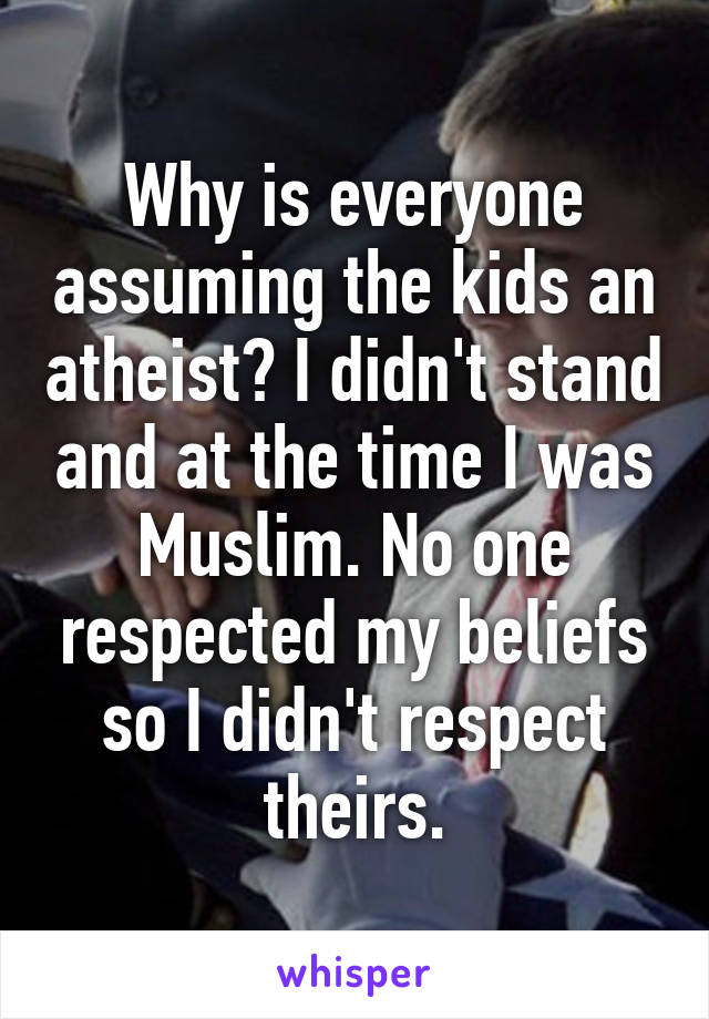 Why is everyone assuming the kids an atheist? I didn't stand and at the time I was Muslim. No one respected my beliefs so I didn't respect theirs.