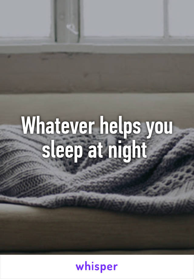 Whatever helps you sleep at night 