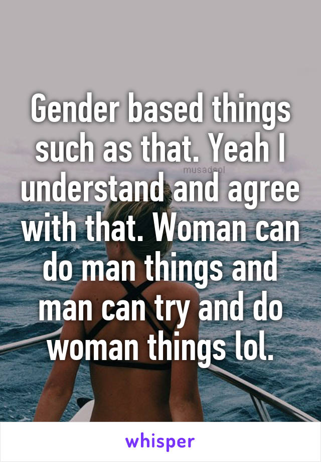 Gender based things such as that. Yeah I understand and agree with that. Woman can do man things and man can try and do woman things lol.