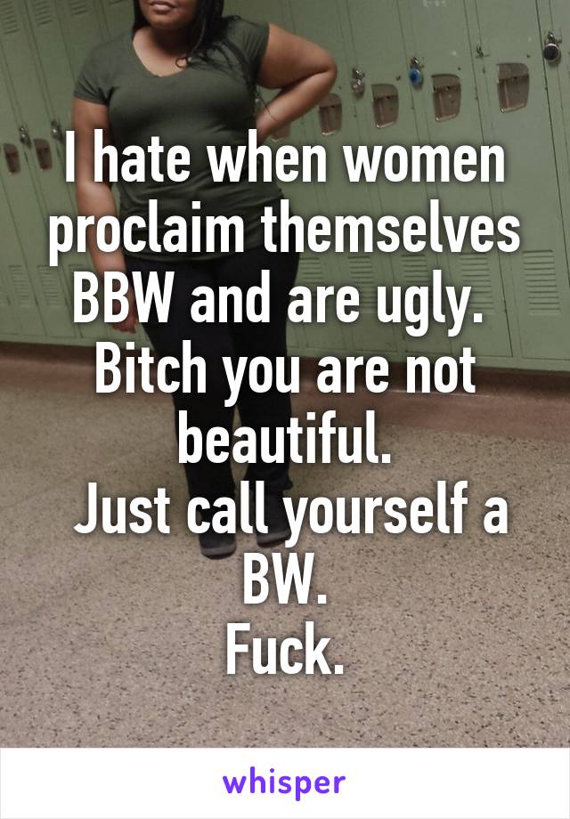 I hate when women proclaim themselves BBW and are ugly. 
Bitch you are not beautiful.
 Just call yourself a BW.
Fuck.