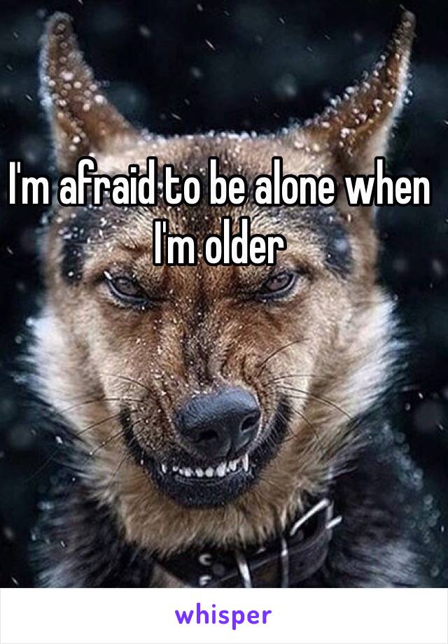 I'm afraid to be alone when I'm older 