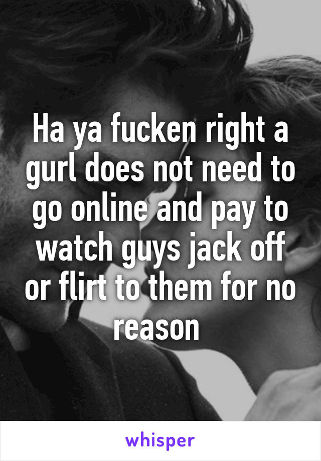 Ha ya fucken right a gurl does not need to go online and pay to watch guys jack off or flirt to them for no reason 