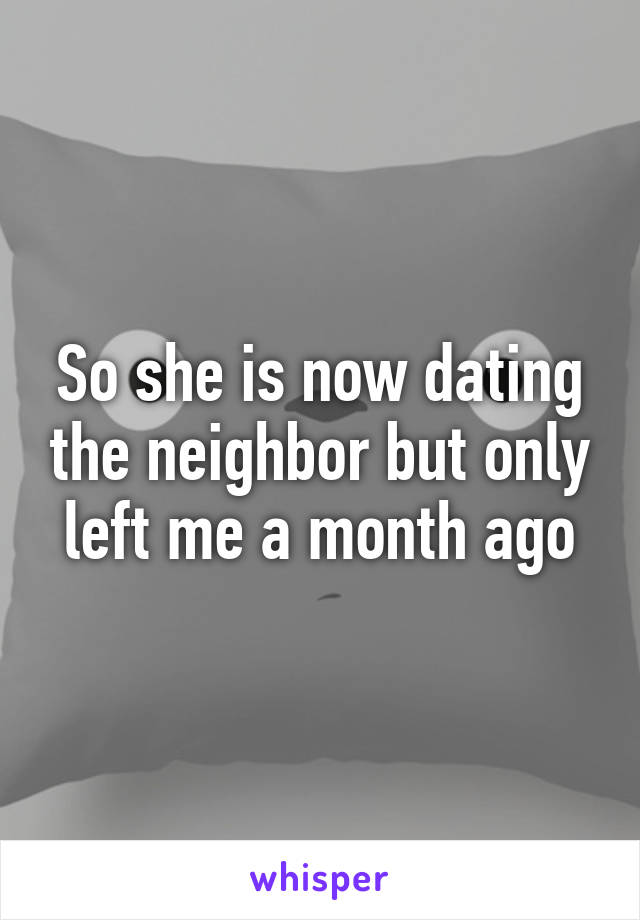 So she is now dating the neighbor but only left me a month ago