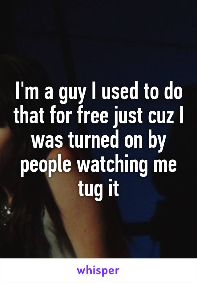 I'm a guy I used to do that for free just cuz I was turned on by people watching me tug it