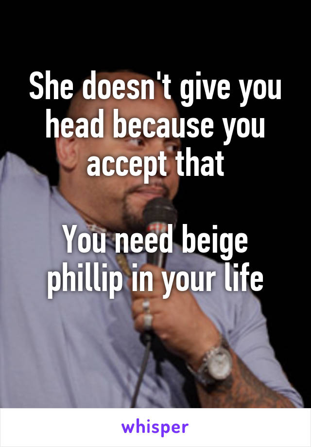 She doesn't give you head because you accept that

You need beige phillip in your life

