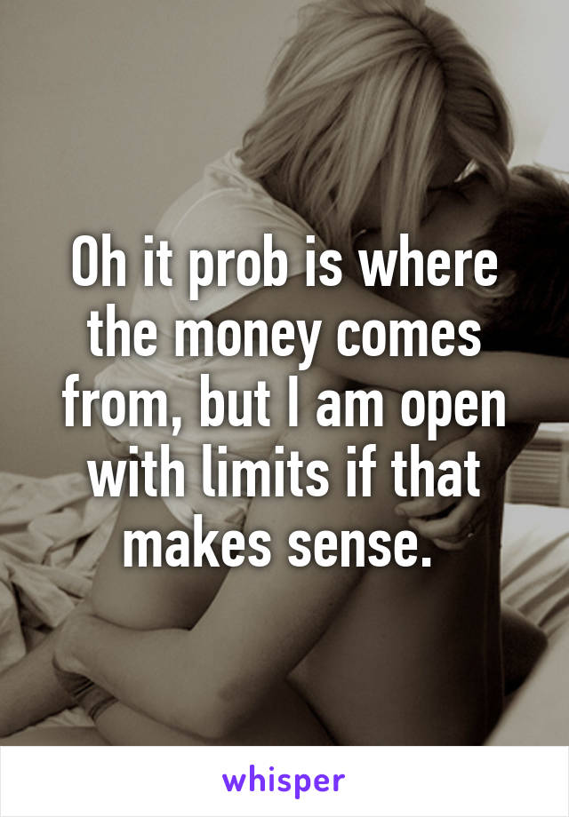 Oh it prob is where the money comes from, but I am open with limits if that makes sense. 