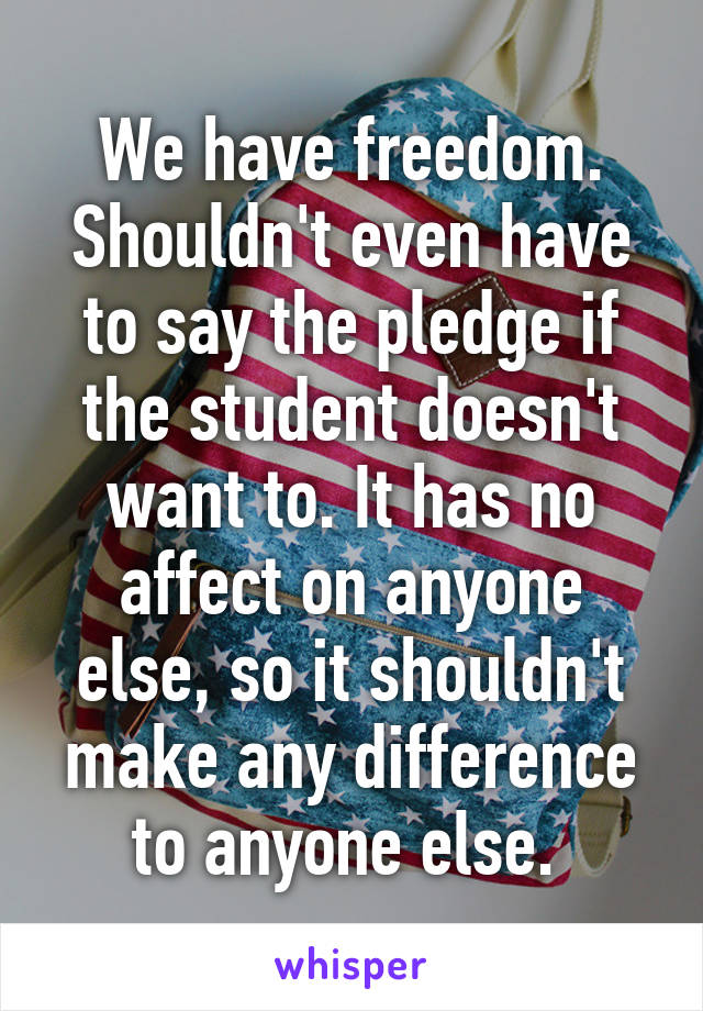 We have freedom. Shouldn't even have to say the pledge if the student doesn't want to. It has no affect on anyone else, so it shouldn't make any difference to anyone else. 