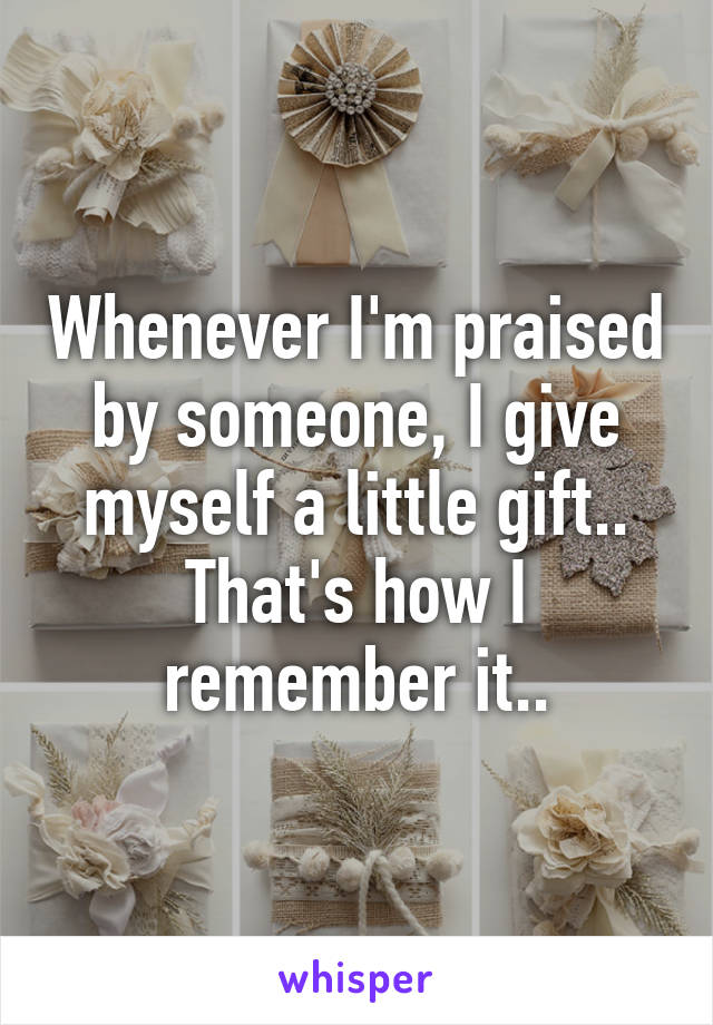 Whenever I'm praised by someone, I give myself a little gift.. That's how I remember it..