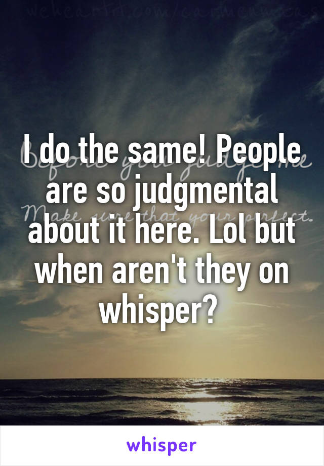 I do the same! People are so judgmental about it here. Lol but when aren't they on whisper? 