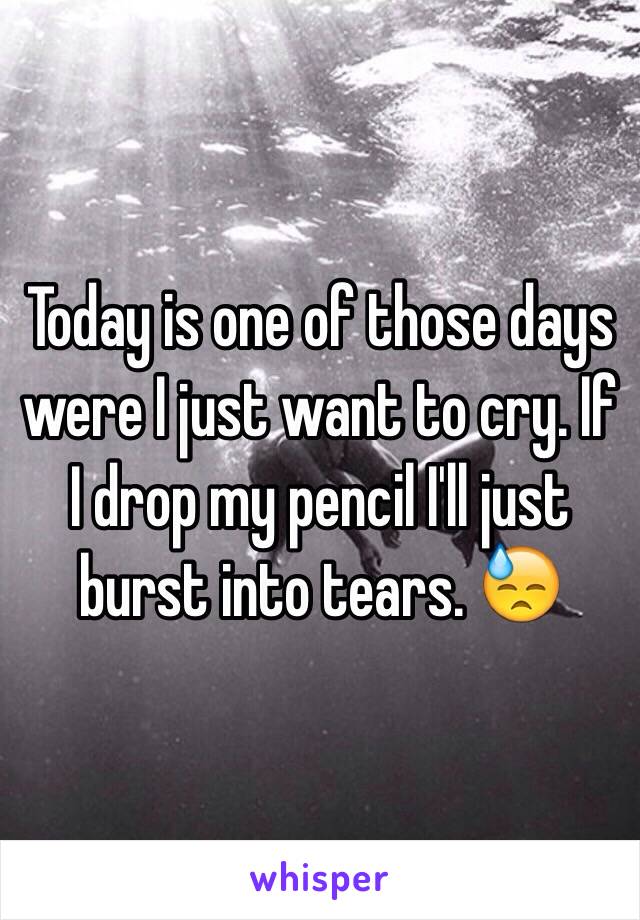 Today is one of those days were I just want to cry. If I drop my pencil I'll just burst into tears. 😓