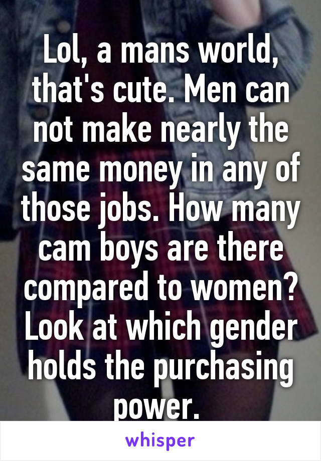 Lol, a mans world, that's cute. Men can not make nearly the same money in any of those jobs. How many cam boys are there compared to women? Look at which gender holds the purchasing power. 