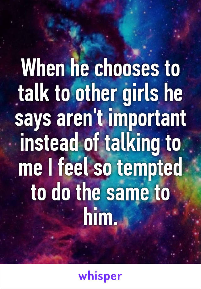 When he chooses to talk to other girls he says aren't important instead of talking to me I feel so tempted to do the same to him.