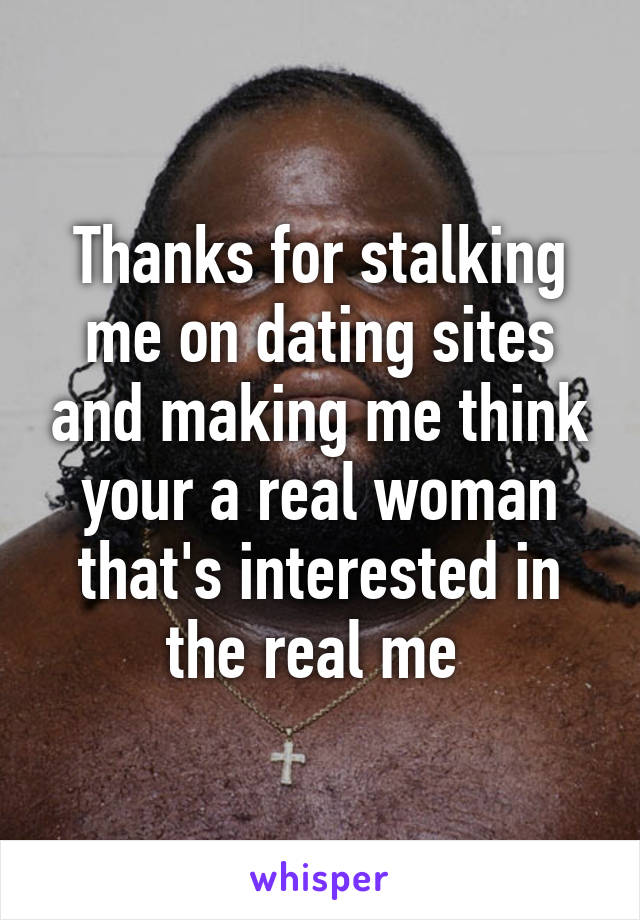 Thanks for stalking me on dating sites and making me think your a real woman that's interested in the real me 