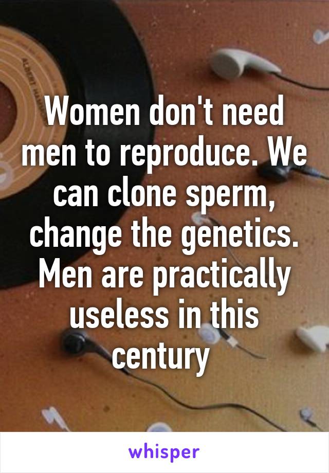 Women don't need men to reproduce. We can clone sperm, change the genetics. Men are practically useless in this century 