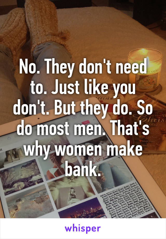 No. They don't need to. Just like you don't. But they do. So do most men. That's why women make bank.