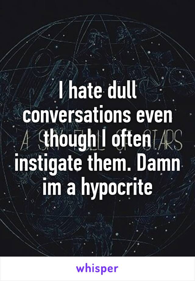 I hate dull conversations even though I often instigate them. Damn im a hypocrite