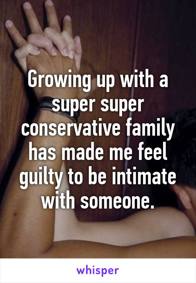 Growing up with a super super conservative family has made me feel guilty to be intimate with someone.