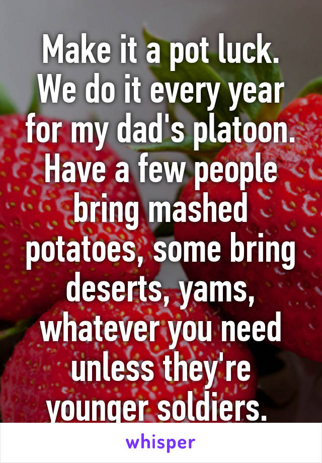 Make it a pot luck. We do it every year for my dad's platoon. Have a few people bring mashed potatoes, some bring deserts, yams, whatever you need unless they're younger soldiers. 