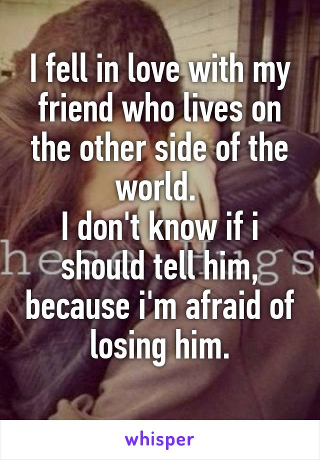 I fell in love with my friend who lives on the other side of the world. 
I don't know if i should tell him, because i'm afraid of losing him.
