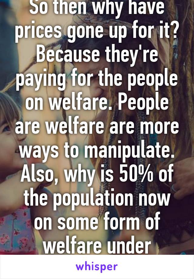 So then why have prices gone up for it? Because they're paying for the people on welfare. People are welfare are more ways to manipulate. Also, why is 50% of the population now on some form of welfare under Obama?