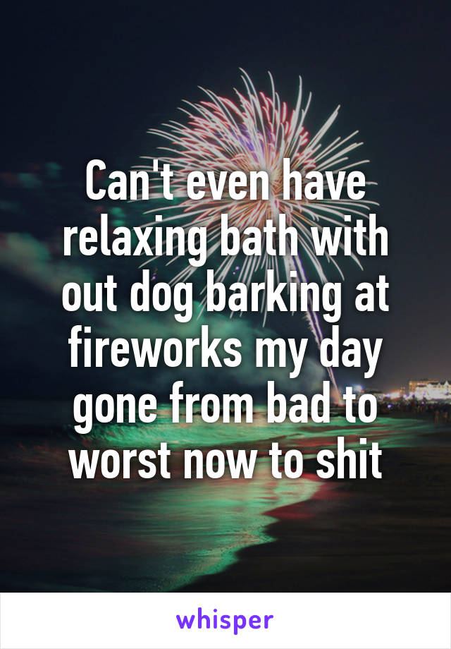 Can't even have relaxing bath with out dog barking at fireworks my day gone from bad to worst now to shit