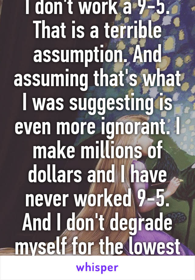 I don't work a 9-5. That is a terrible assumption. And assuming that's what I was suggesting is even more ignorant. I make millions of dollars and I have never worked 9-5. And I don't degrade myself for the lowest drags of societ....