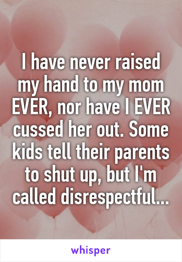 I have never raised my hand to my mom EVER, nor have I EVER cussed her out. Some kids tell their parents to shut up, but I'm called disrespectful...