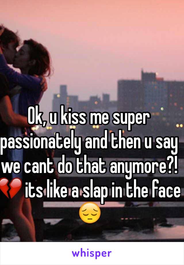 Ok, u kiss me super passionately and then u say we cant do that anymore?! 💔 its like a slap in the face 😔