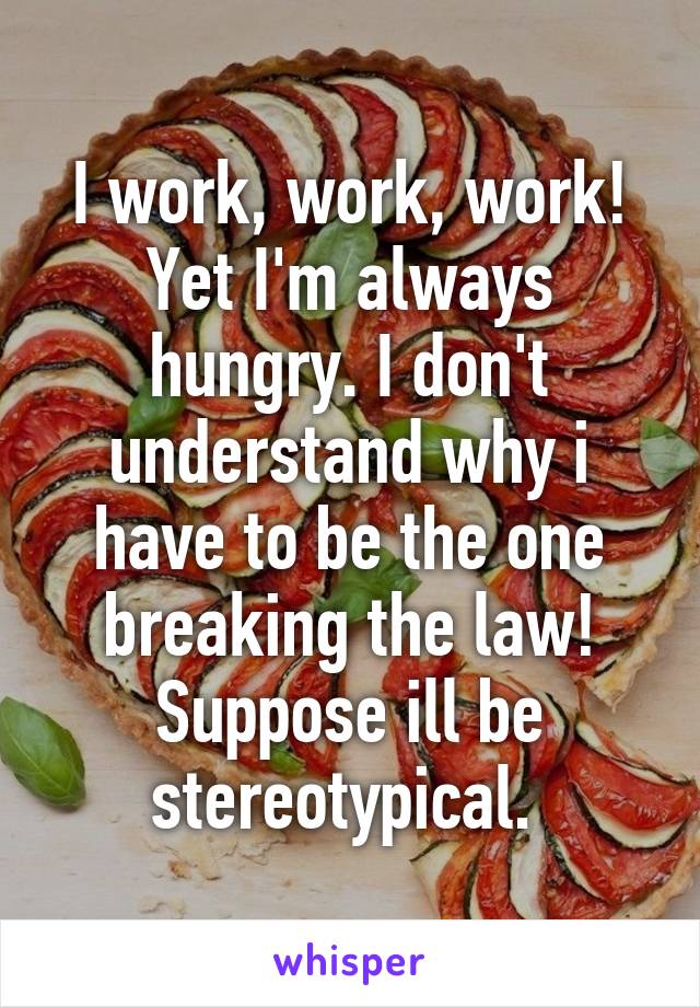 I work, work, work! Yet I'm always hungry. I don't understand why i have to be the one breaking the law! Suppose ill be stereotypical. 