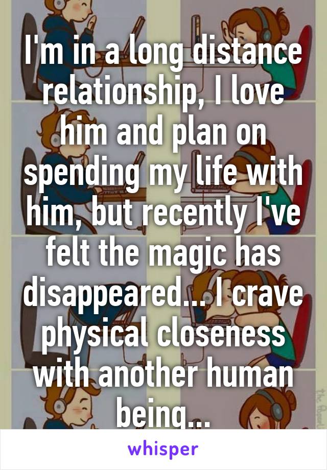 I'm in a long distance relationship, I love him and plan on spending my life with him, but recently I've felt the magic has disappeared... I crave physical closeness with another human being...