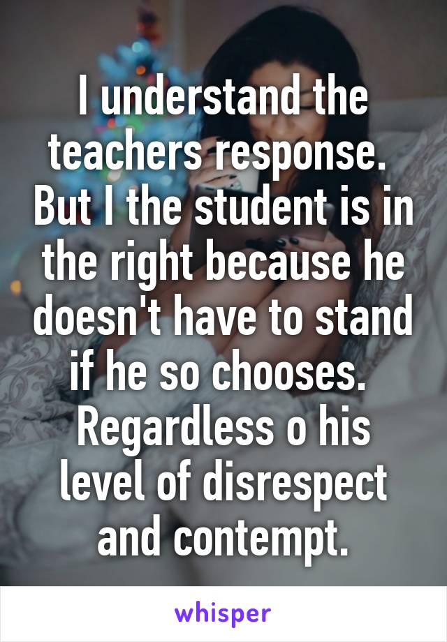 I understand the teachers response.  But I the student is in the right because he doesn't have to stand if he so chooses.  Regardless o his level of disrespect and contempt.