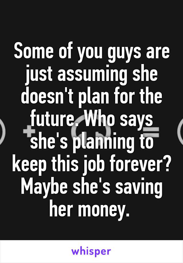 Some of you guys are just assuming she doesn't plan for the future. Who says she's planning to keep this job forever? Maybe she's saving her money. 