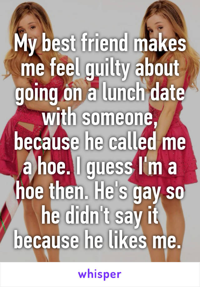 My best friend makes me feel guilty about going on a lunch date with someone, because he called me a hoe. I guess I'm a hoe then. He's gay so he didn't say it because he likes me. 