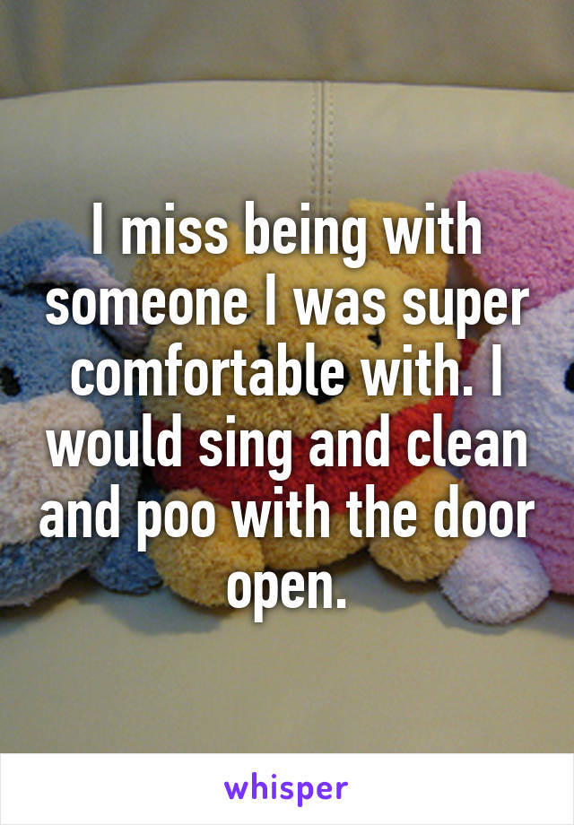 I miss being with someone I was super comfortable with. I would sing and clean and poo with the door open.