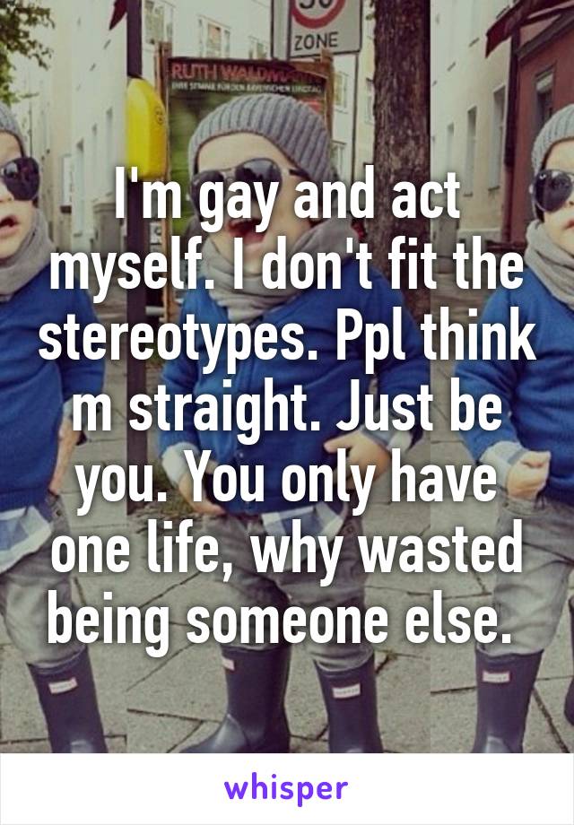I'm gay and act myself. I don't fit the stereotypes. Ppl think m straight. Just be you. You only have one life, why wasted being someone else. 