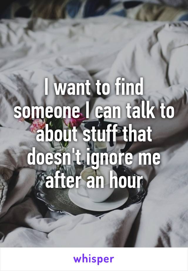 I want to find someone I can talk to about stuff that doesn't ignore me after an hour