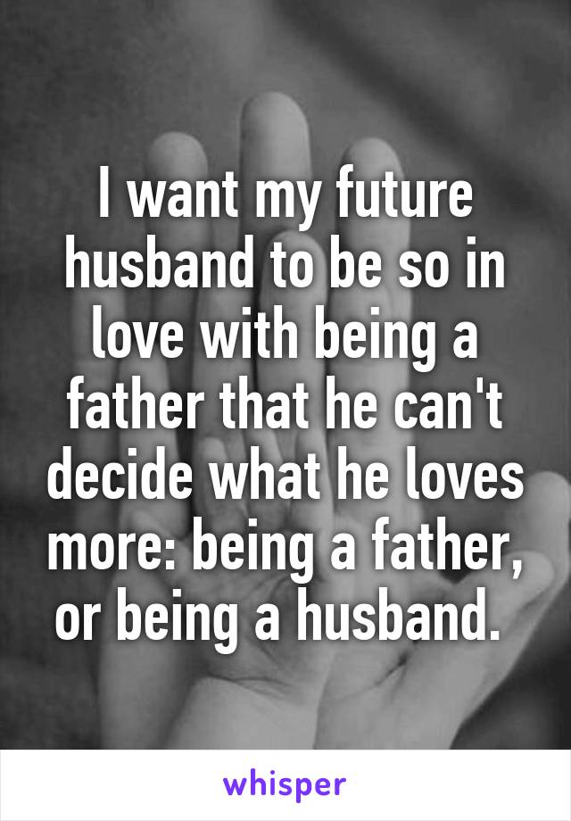 I want my future husband to be so in love with being a father that he can't decide what he loves more: being a father, or being a husband. 