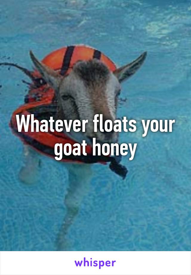 Whatever floats your goat honey