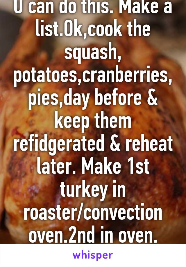 U can do this. Make a list.Ok,cook the squash, potatoes,cranberries,pies,day before & keep them refidgerated & reheat later. Make 1st turkey in roaster/convection oven.2nd in oven. Fruit salad day of