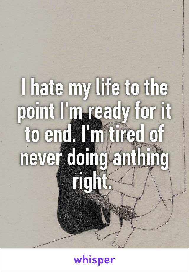 I hate my life to the point I'm ready for it to end. I'm tired of never doing anthing right. 