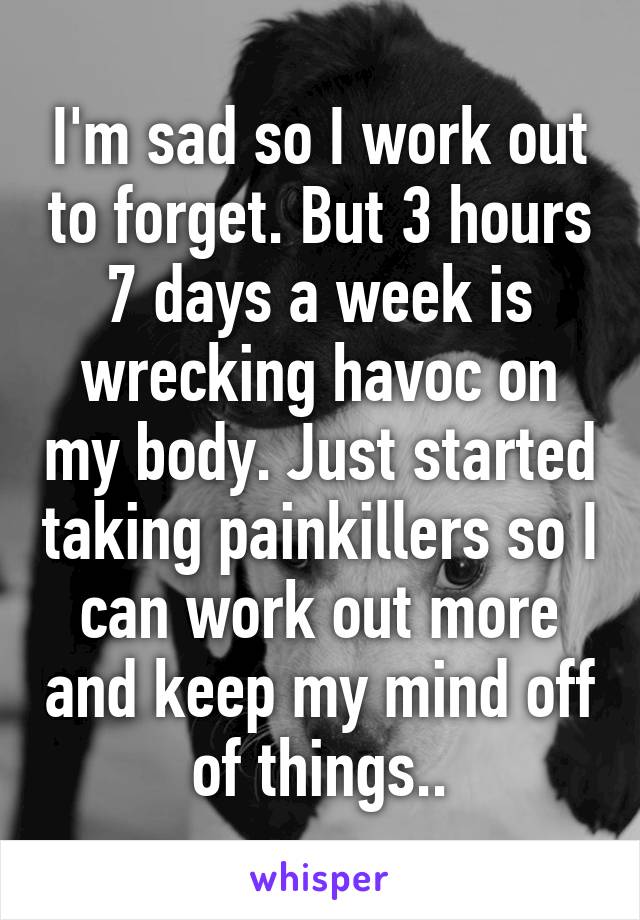 I'm sad so I work out to forget. But 3 hours 7 days a week is wrecking havoc on my body. Just started taking painkillers so I can work out more and keep my mind off of things..