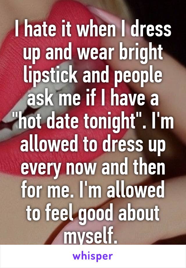 I hate it when I dress up and wear bright lipstick and people ask me if I have a "hot date tonight". I'm allowed to dress up every now and then for me. I'm allowed to feel good about myself. 