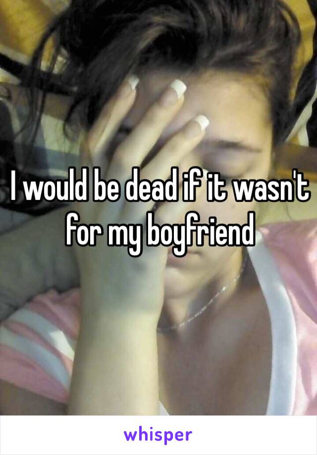 I would be dead if it wasn't for my boyfriend