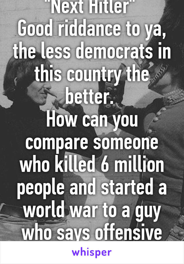 "Next Hitler" 
Good riddance to ya, the less democrats in this country the better. 
How can you compare someone who killed 6 million people and started a world war to a guy who says offensive shit? 